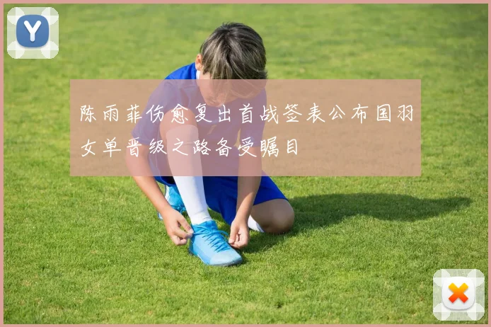 陈雨菲伤愈复出首战签表公布国羽女单晋级之路备受瞩目