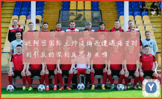迈阿密国际主帅谈梅西遭遇痛苦时刻引发的深刻反思与共鸣