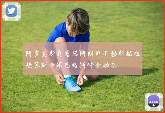 阿贾克斯有意诺阿朗那不勒斯瞄准热苏斯与塞巴略斯转会动态