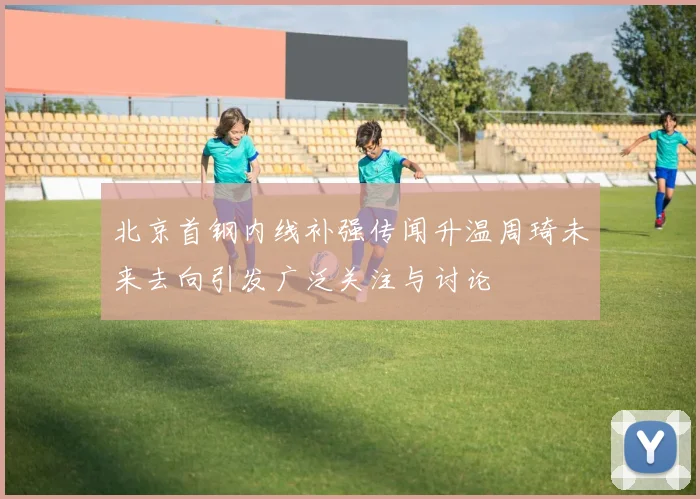 北京首钢内线补强传闻升温周琦未来去向引发广泛关注与讨论