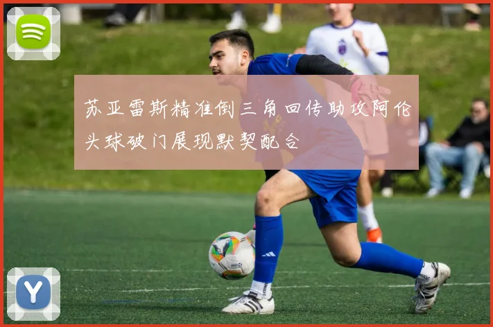 苏亚雷斯精准倒三角回传助攻阿伦头球破门展现默契配合