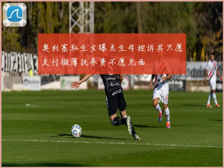 奥利塞私生女曝光生母控诉其只愿支付微薄抚养费不愿见面