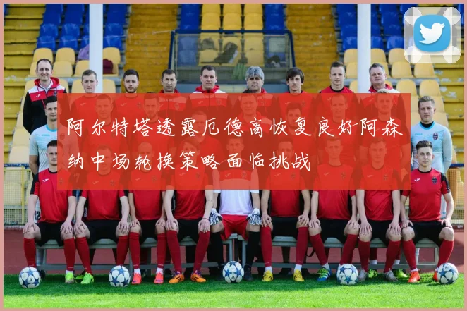 阿尔特塔透露厄德高恢复良好阿森纳中场轮换策略面临挑战