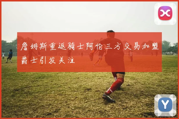 詹姆斯重返骑士阿伦三方交易加盟爵士引发关注