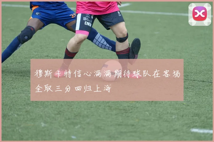 穆斯卡特信心满满期待球队在客场全取三分回归上海