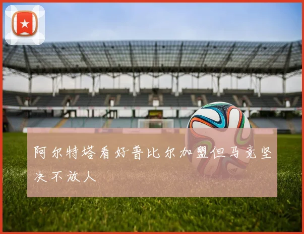 阿尔特塔看好普比尔加盟但马竞坚决不放人