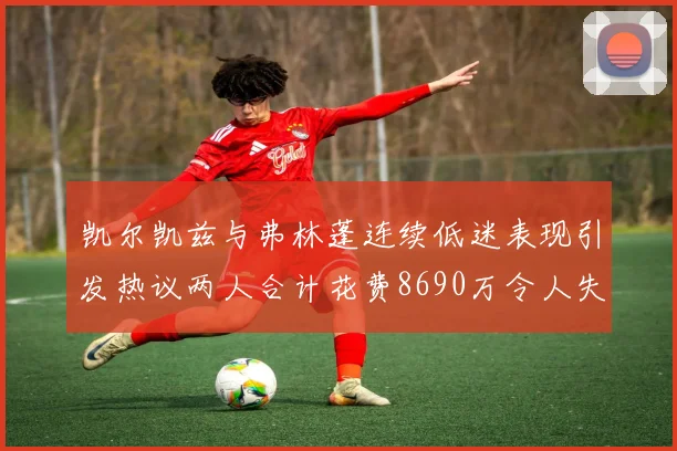 凯尔凯兹与弗林蓬连续低迷表现引发热议两人合计花费8690万令人失望