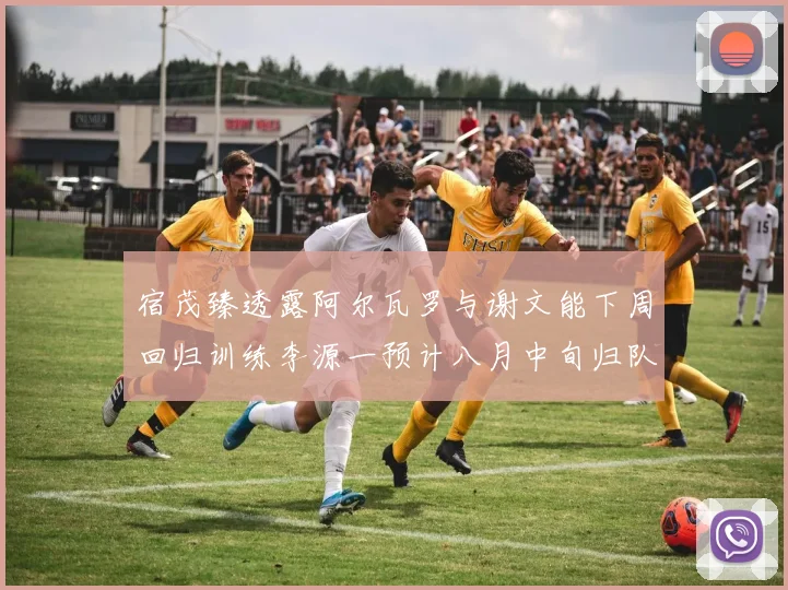 宿茂臻透露阿尔瓦罗与谢文能下周回归训练李源一预计八月中旬归队