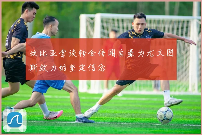 坎比亚索谈转会传闻自豪为尤文图斯效力的坚定信念