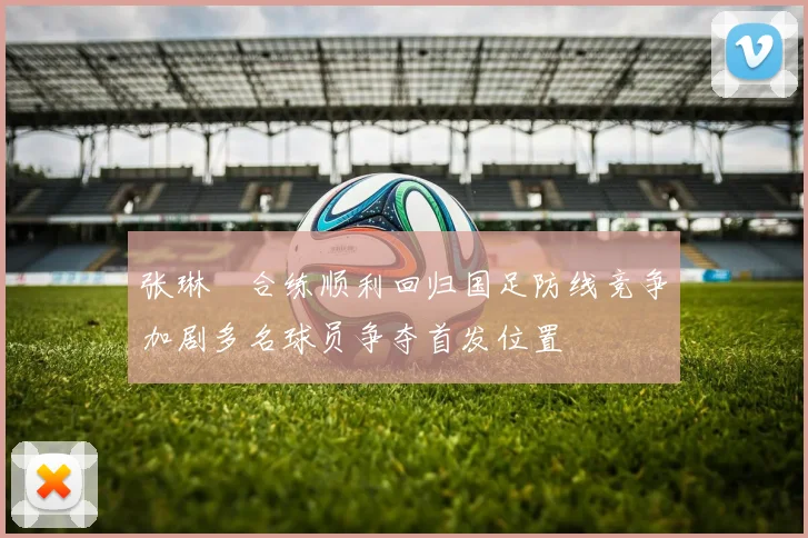 张琳芃合练顺利回归国足防线竞争加剧多名球员争夺首发位置