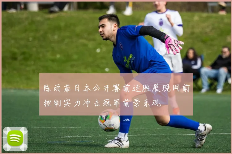 陈雨菲日本公开赛前连胜展现网前控制实力冲击冠军前景乐观