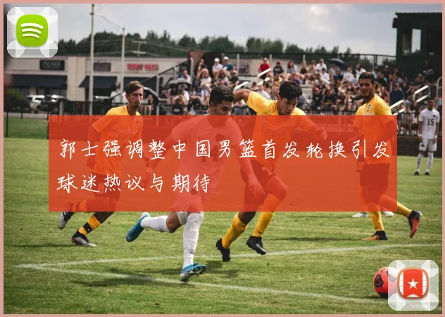 郭士强调整中国男篮首发轮换引发球迷热议与期待