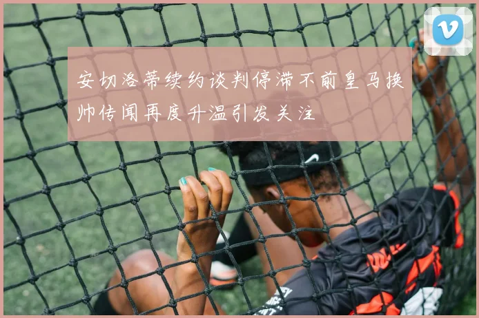 安切洛蒂续约谈判停滞不前皇马换帅传闻再度升温引发关注