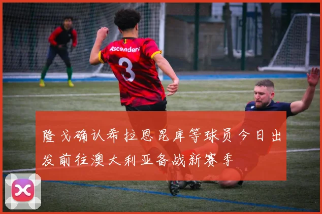 隆戈确认希拉恩昆库等球员今日出发前往澳大利亚备战新赛季