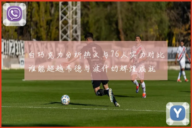 白巧克力分析热火与76人实力对比谁能超越韦德与波什的辉煌成就