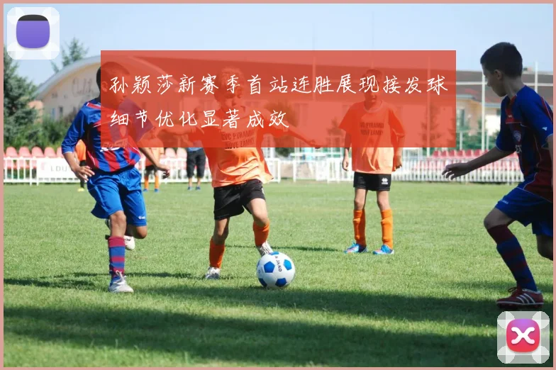孙颖莎新赛季首站连胜展现接发球细节优化显著成效