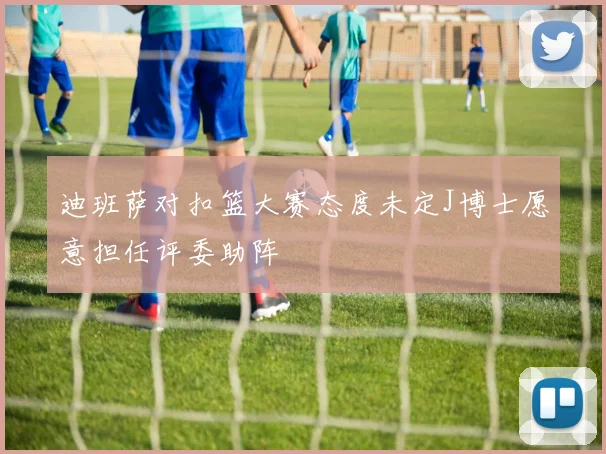 迪班萨对扣篮大赛态度未定J博士愿意担任评委助阵