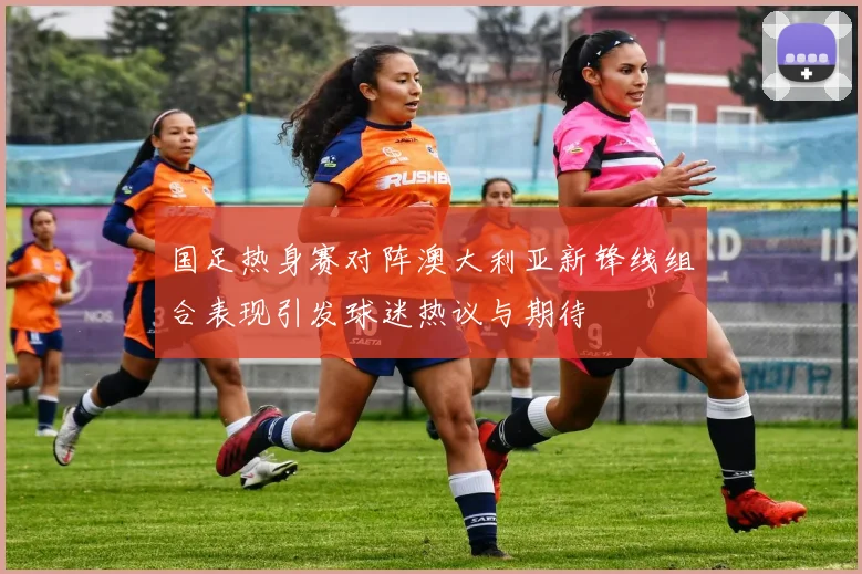 国足热身赛对阵澳大利亚新锋线组合表现引发球迷热议与期待