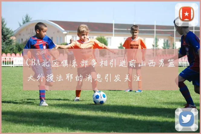 CBA北区俱乐部争相引进前山西男篮大外援法耶的消息引发关注